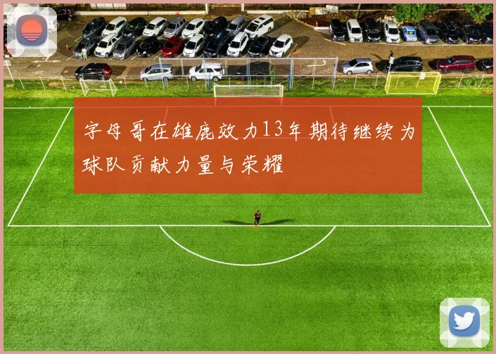 字母哥在雄鹿效力13年期待继续为球队贡献力量与荣耀