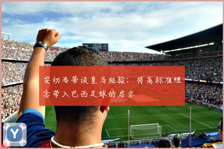安切洛蒂谈皇马经验：将高标准理念带入巴西足球的启示