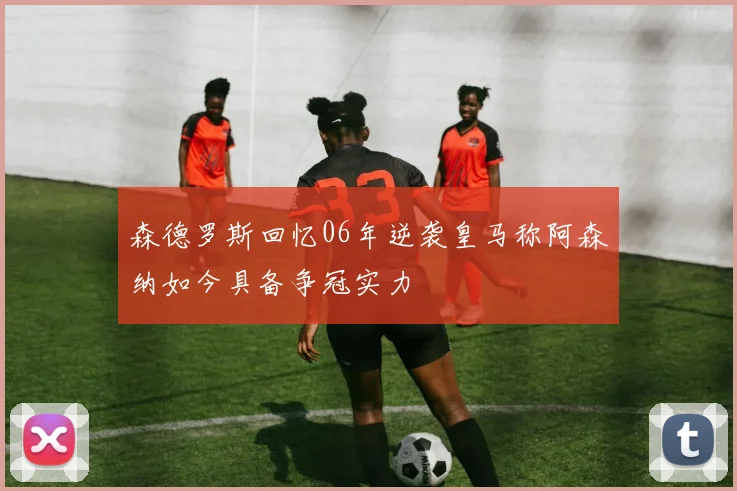 森德罗斯回忆06年逆袭皇马称阿森纳如今具备争冠实力