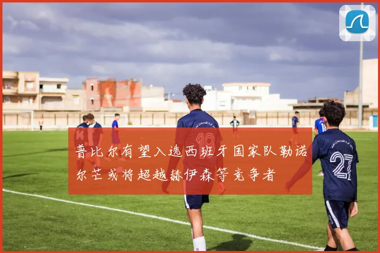 普比尔有望入选西班牙国家队勒诺尔芒或将超越赫伊森等竞争者