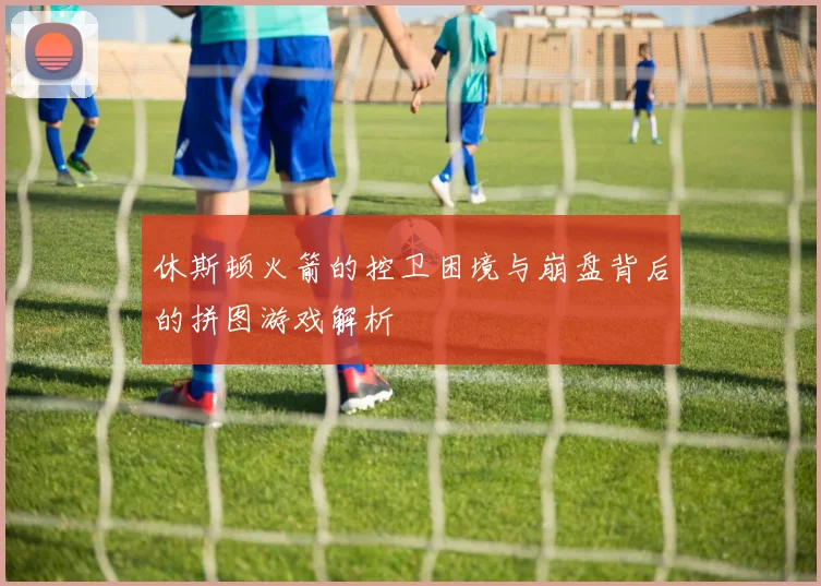 休斯顿火箭的控卫困境与崩盘背后的拼图游戏解析