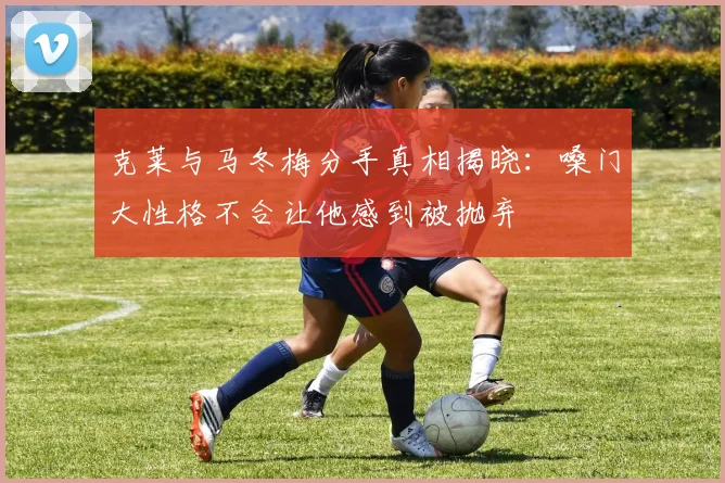 克莱与马冬梅分手真相揭晓：嗓门大性格不合让他感到被抛弃