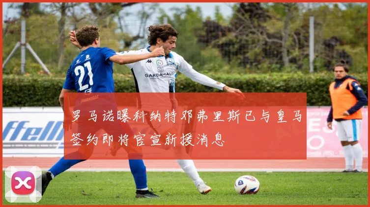 罗马诺曝科纳特邓弗里斯已与皇马签约即将官宣新援消息
