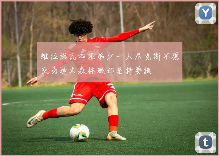 维拉诺瓦四兄弟少一人尼克斯不愿交易迪文森林狼却坚持要换