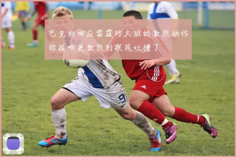 巴克利回应雷霆对文班的激烈动作称接吻更激烈别跟风吐槽了