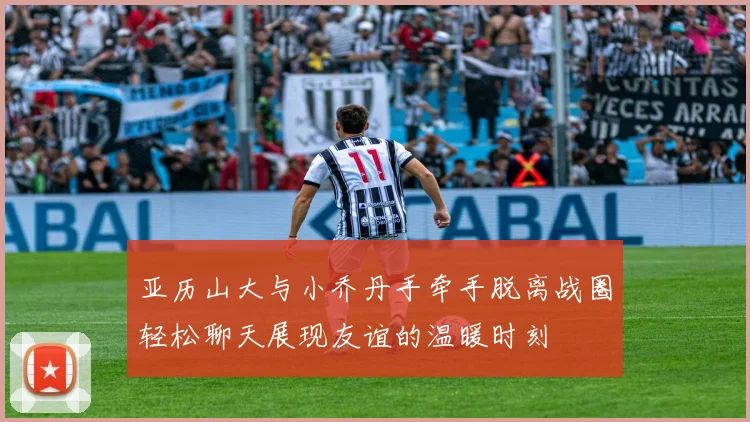 亚历山大与小乔丹手牵手脱离战圈轻松聊天展现友谊的温暖时刻