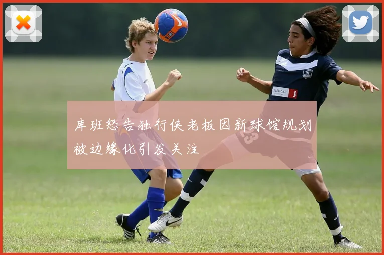 库班怒告独行侠老板因新球馆规划被边缘化引发关注