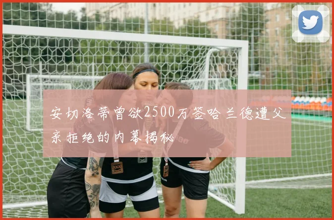 安切洛蒂曾欲2500万签哈兰德遭父亲拒绝的内幕揭秘