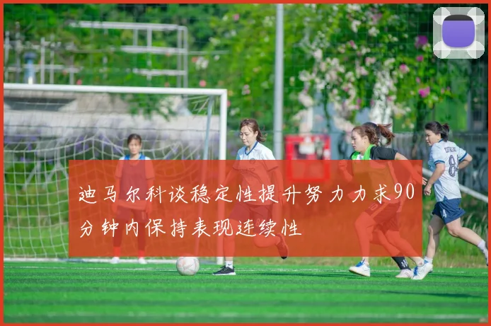 迪马尔科谈稳定性提升努力力求90分钟内保持表现连续性