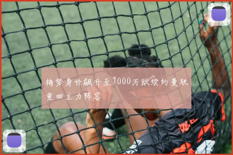 梅努身价飙升至7000万欧续约曼联重回主力阵容