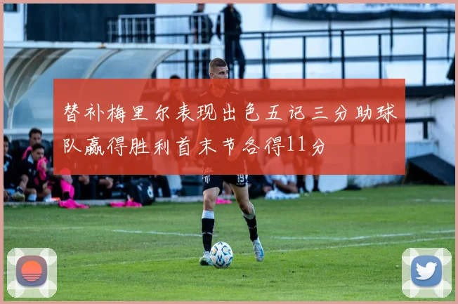 替补梅里尔表现出色五记三分助球队赢得胜利首末节各得11分