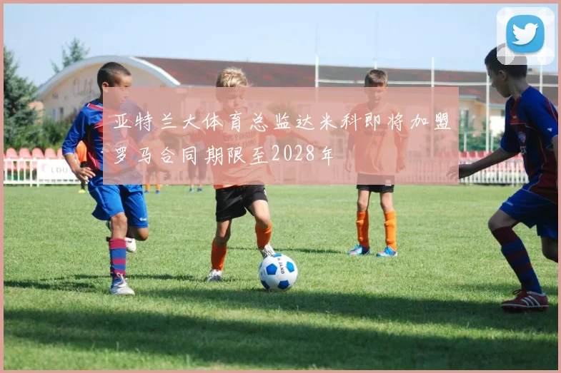 亚特兰大体育总监达米科即将加盟罗马合同期限至2028年